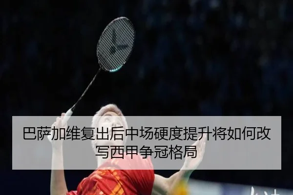 巴萨加维复出后中场硬度提升将如何改写西甲争冠格局